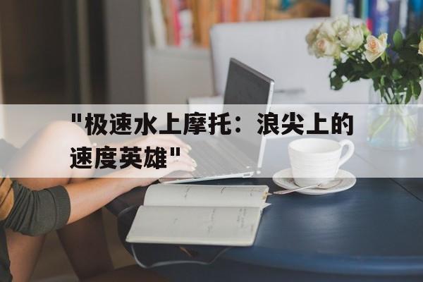 九游娱乐网站-包含&quot;极速水上摩托：浪尖上的速度英雄&quot;的词条